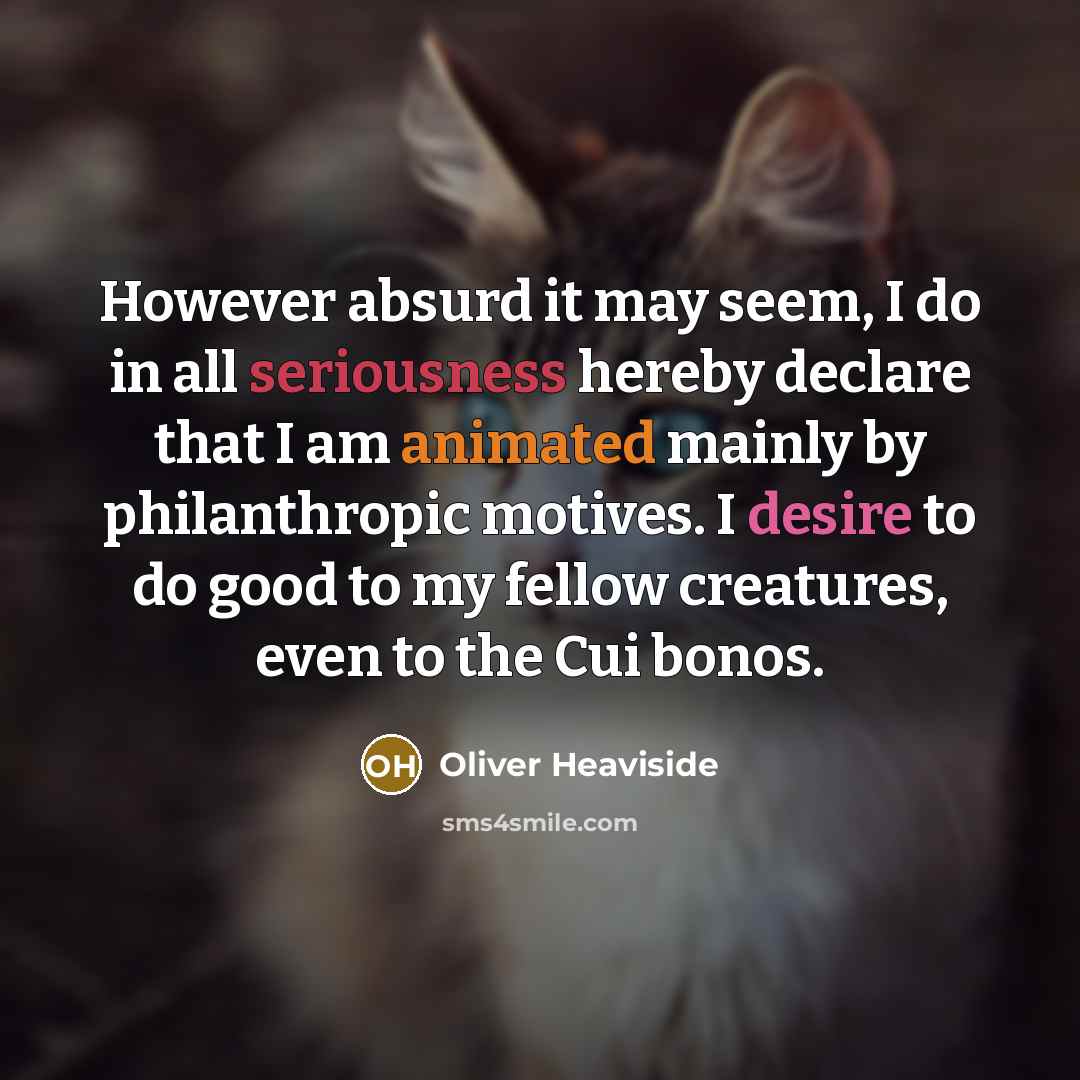 “However absurd it may seem, I do in all seriousness hereby declare that I am animated mainly by philanthropic motives. I desire to do good to my fellow creatures, even to the Cui bonos.” quote by Oliver Heaviside