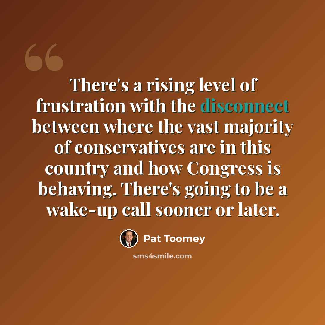 “There's a rising level of frustration with the disconnect between where the vast majority of conservatives are in this country and how Congress is behaving. There's going to be a wake-up call sooner or later.” quote by Pat Toomey