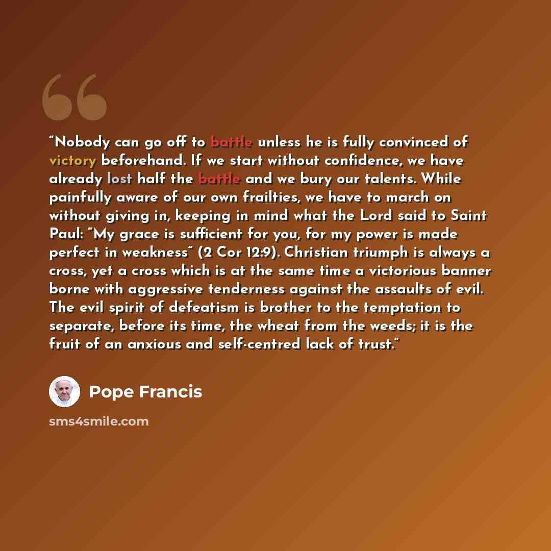 “Nobody can go off to battle unless he is fully convinced of victory beforehand. If we start without confidence, we have already lost half the battle and we bury our talents. While painfully aware of our own frailties, we have to march on without giving in, keeping in mind what the Lord said to…” quote by Pope Francis