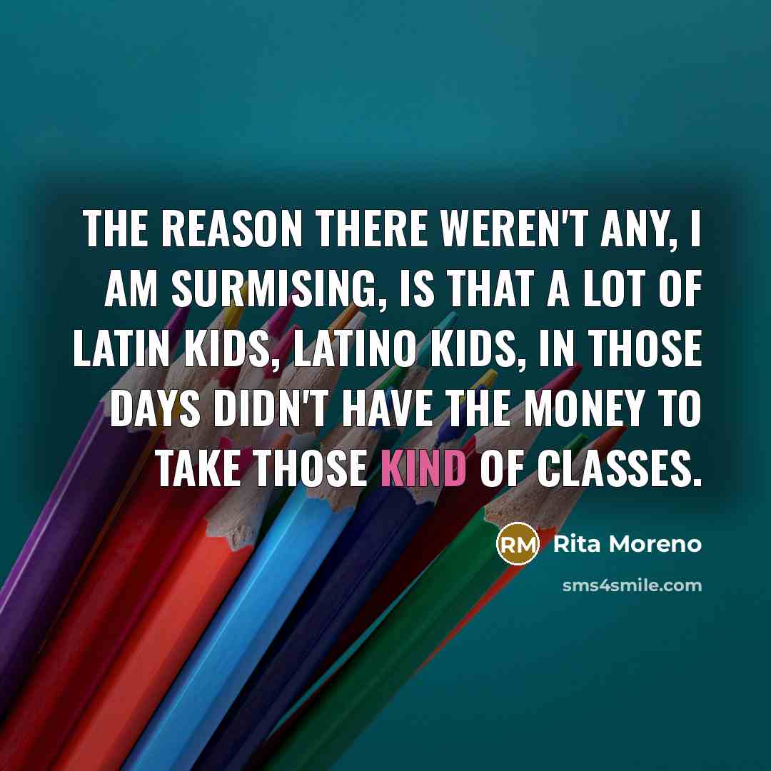 “The reason there weren't any, I am surmising, is that a lot of Latin kids, Latino kids, in those days didn't have the money to take those kind of classes.” quote by Rita Moreno