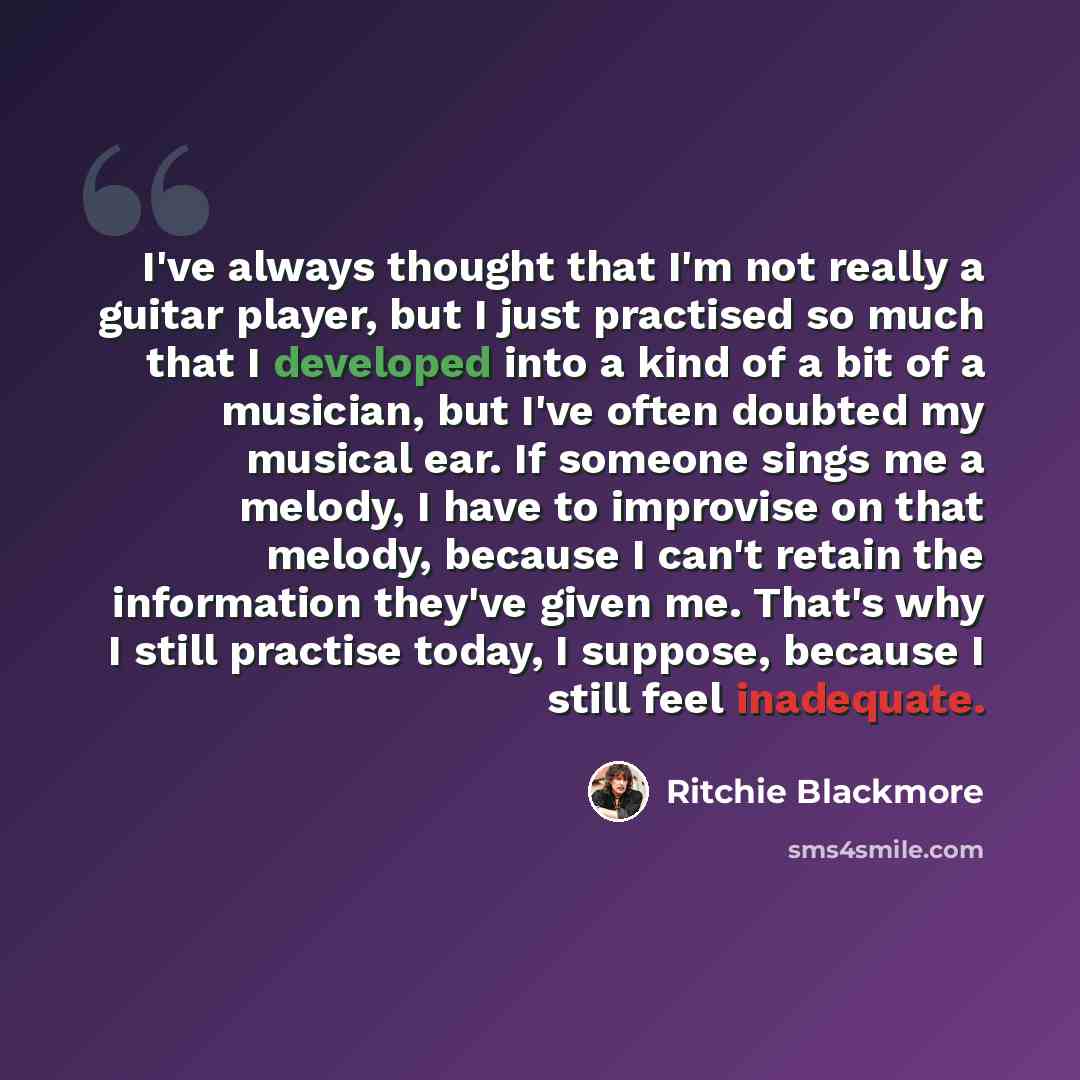 “I've always thought that I'm not really a guitar player, but I just practised so much that I developed into a kind of a bit of a musician, but I've often doubted my musical ear. If someone sings me a melody, I have to improvise on that melody, because I can't retain the information they've given…” quote by Ritchie Blackmore
