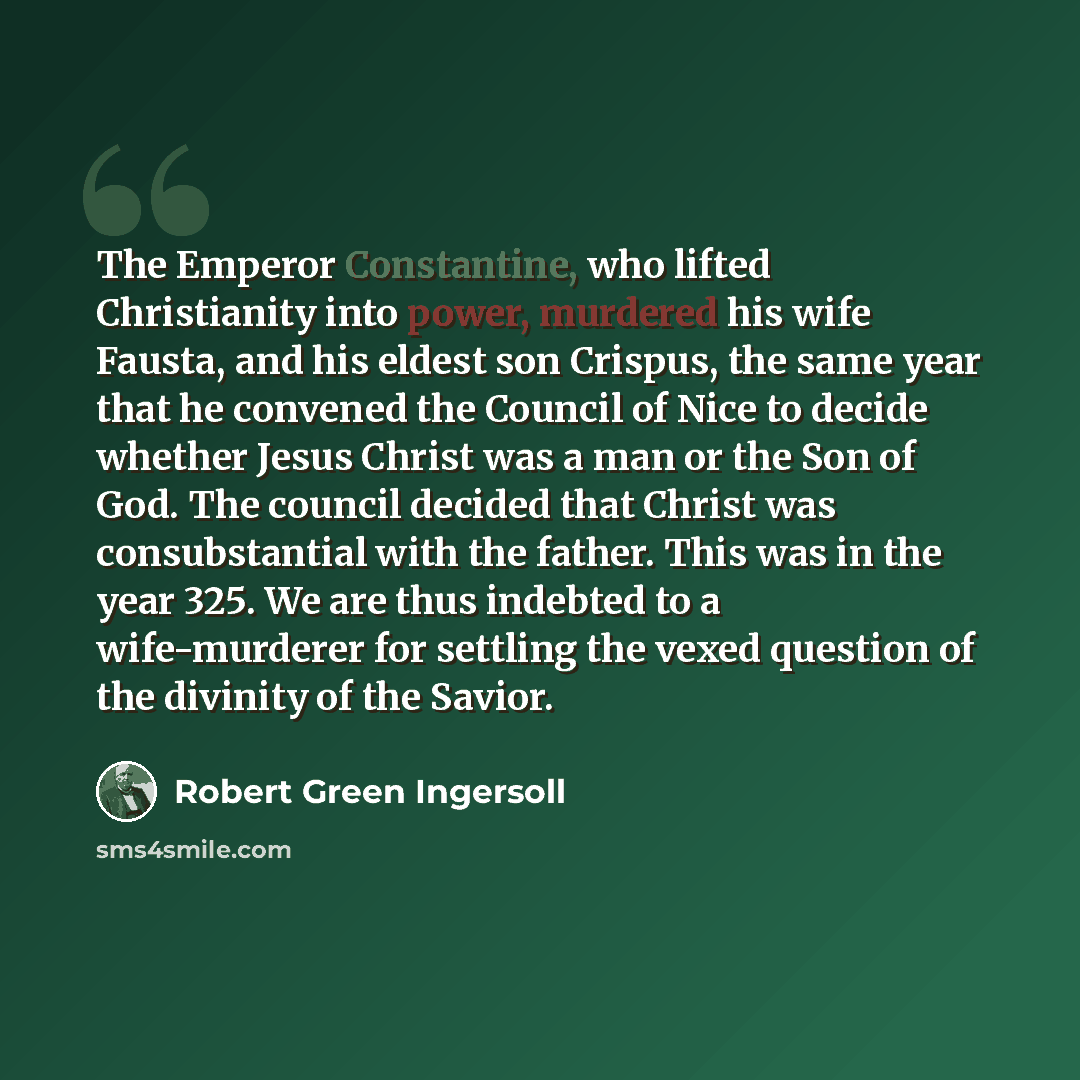 “The Emperor Constantine, who lifted Christianity into power, murdered his wife Fausta, and his eldest son Crispus, the same year that he convened the Council of Nice to decide whether Jesus Christ was a man or the Son of God. The council decided that Christ was consubstantial with the father. This…” quote by Robert Green Ingersoll