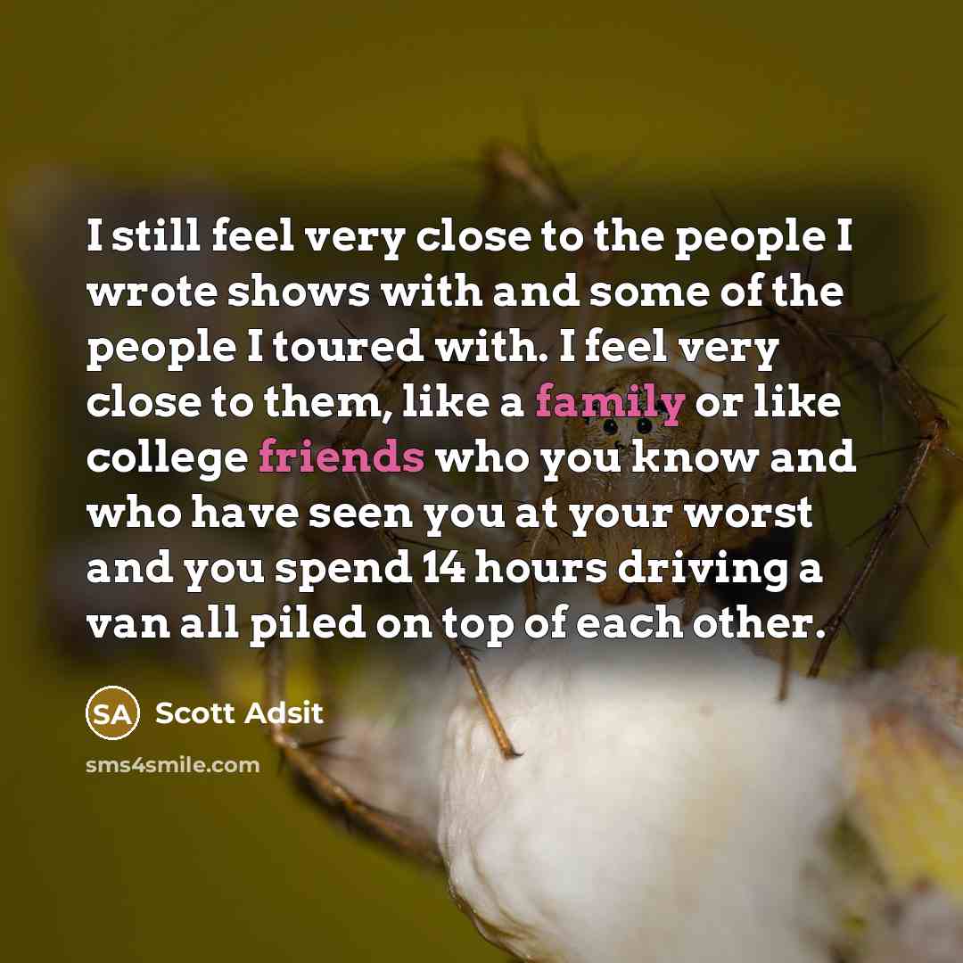 “I still feel very close to the people I wrote shows with and some of the people I toured with. I feel very close to them, like a family or like college friends who you know and who have seen you at your worst and you spend 14 hours driving a van all piled on top of each other.” quote by Scott Adsit