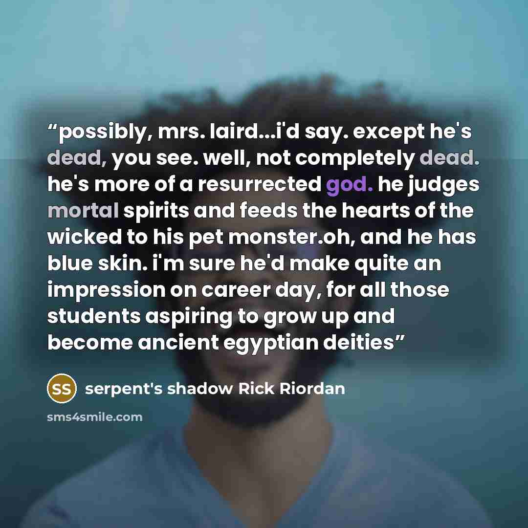 “possibly, mrs. laird...i'd say. except he's dead, you see. well, not completely dead. he's more of a resurrected god. he judges mortal spirits and feeds the hearts of the wicked to his pet monster.oh, and he has blue skin. i'm sure he'd make quite an impression on career day, for all those…” quote by serpent's shadow Rick Riordan