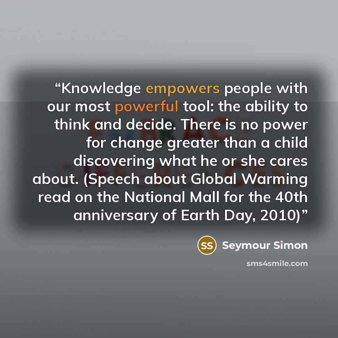 “Knowledge empowers people with our most powerful tool: the ability to think and decide. There is no power for change greater than a child discovering what he or she cares about. (Speech about Global Warming read on the National Mall for the 40th anniversary of Earth Day, 2010)” quote by Seymour Simon