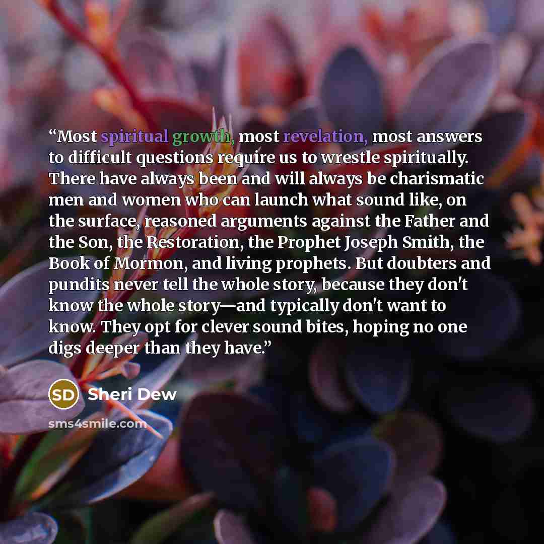 “Most spiritual growth, most revelation, most answers to difficult questions require us to wrestle spiritually. There have always been and will always be charismatic men and women who can launch what sound like, on the surface, reasoned arguments against the Father and the Son, the Restoration, the…” quote by Sheri Dew