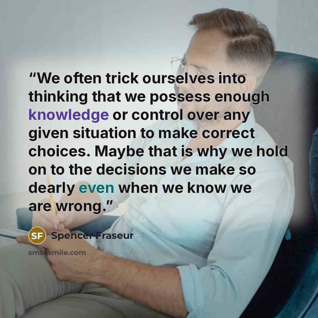 “We often trick ourselves into thinking that we possess enough knowledge or control over any given situation to make correct choices. Maybe that is why we hold on to the decisions we make so dearly even when we know we are wrong.” quote by Spencer Fraseur