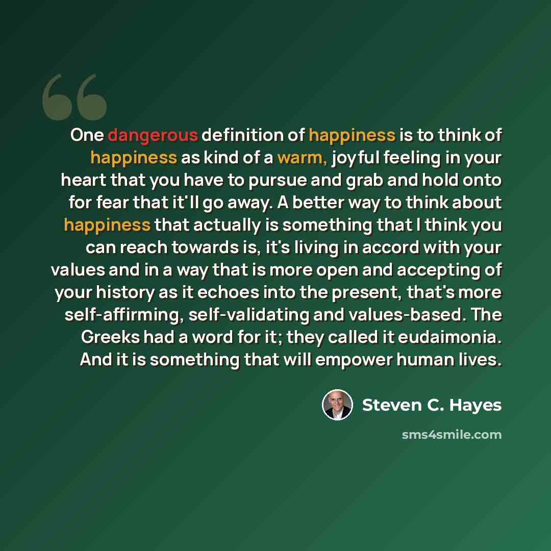 “One dangerous definition of happiness is to think of happiness as kind of a warm, joyful feeling in your heart that you have to pursue and grab and hold onto for fear that it'll go away. A better way to think about happiness that actually is something that I think you can reach towards is, it's…” quote by Steven C. Hayes
