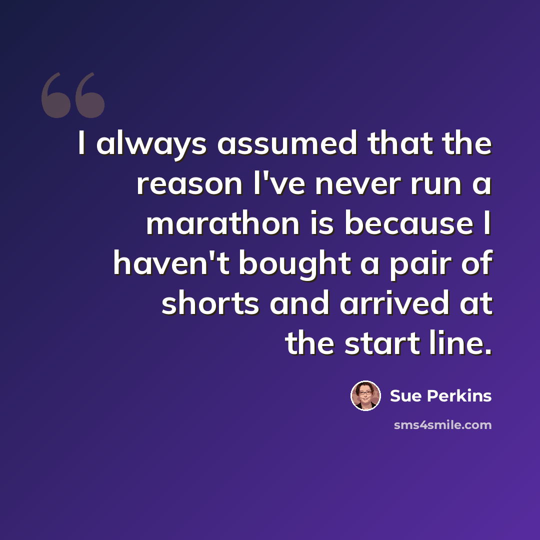 “I always assumed that the reason I've never run a marathon is because I haven't bought a pair of shorts and arrived at the start line.” quote by Sue Perkins
