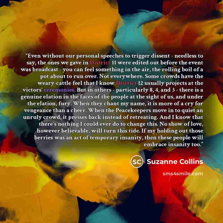 “Even without our personal speeches to trigger dissent - needless to say, the ones we gave in District 11 were edited out before the event was broadcast - you can feel something in the air, the rolling boil of a pot about to run over. Not everywhere. Some crowds have the weary-cattle feel that I…” quote by Suzanne Collins