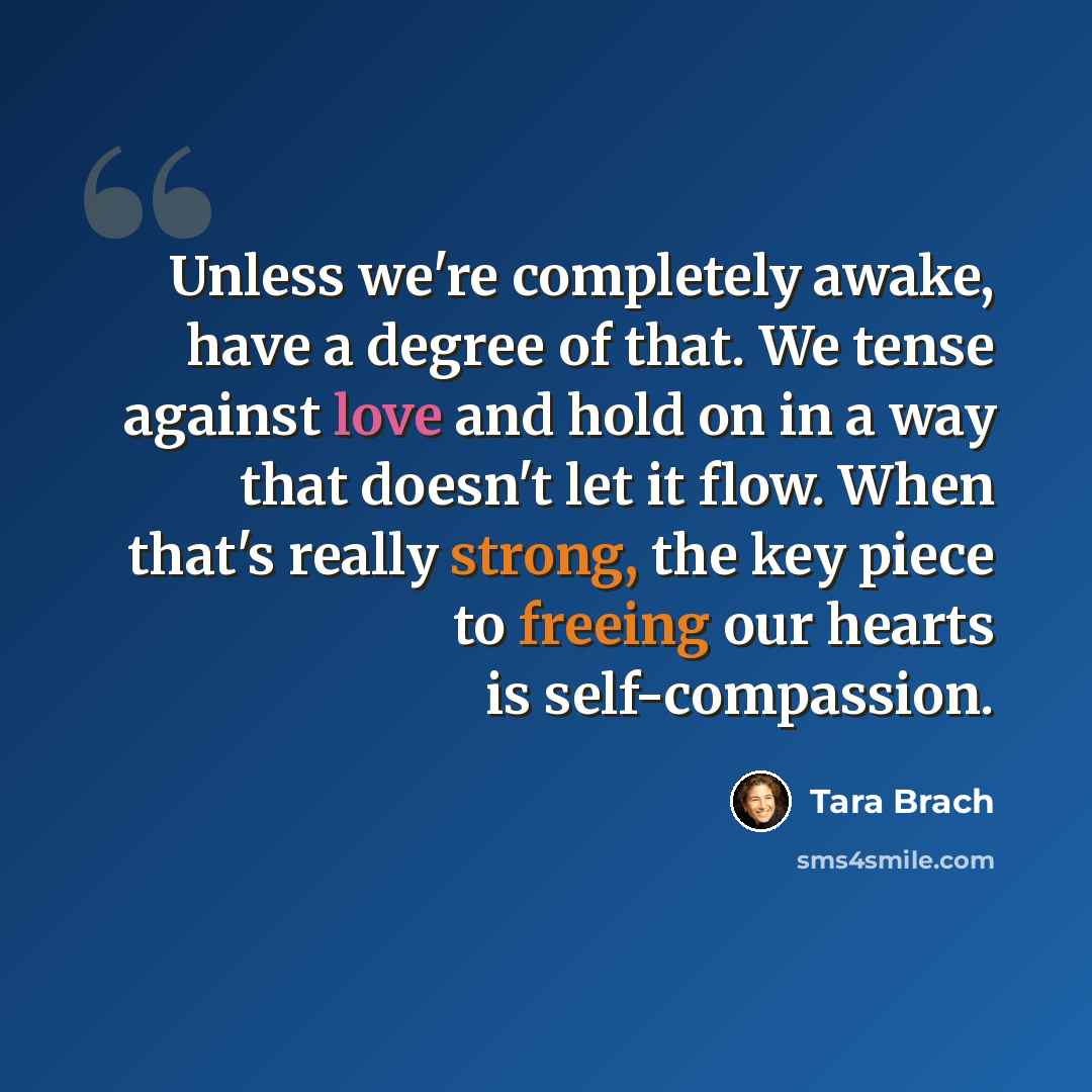 “Unless we're completely awake, have a degree of that. We tense against love and hold on in a way that doesn't let it flow. When that's really strong, the key piece to freeing our hearts is self-compassion.” quote by Tara Brach