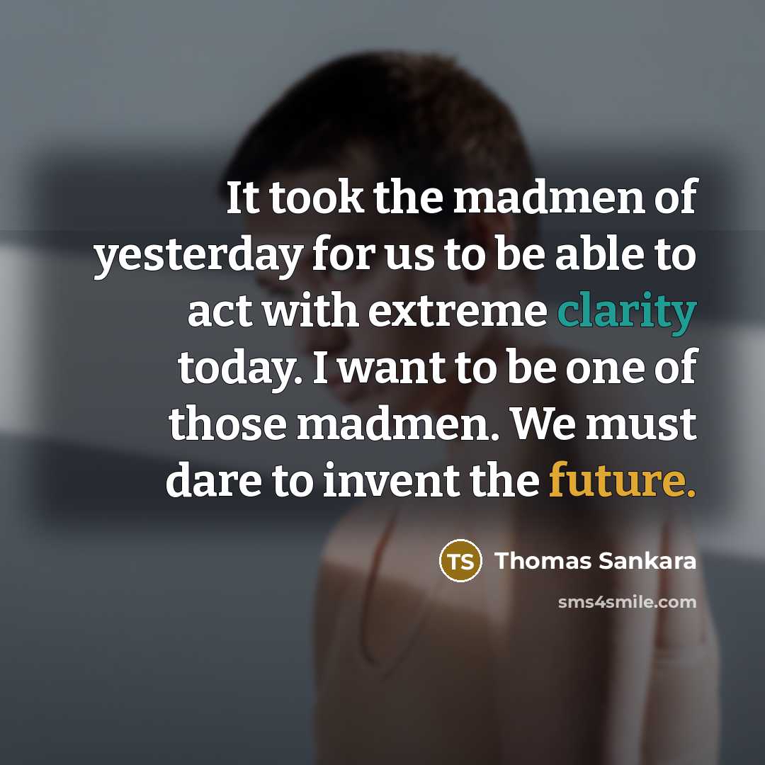 “It took the madmen of yesterday for us to be able to act with extreme clarity today. I want to be one of those madmen. We must dare to invent the future.” quote by Thomas Sankara