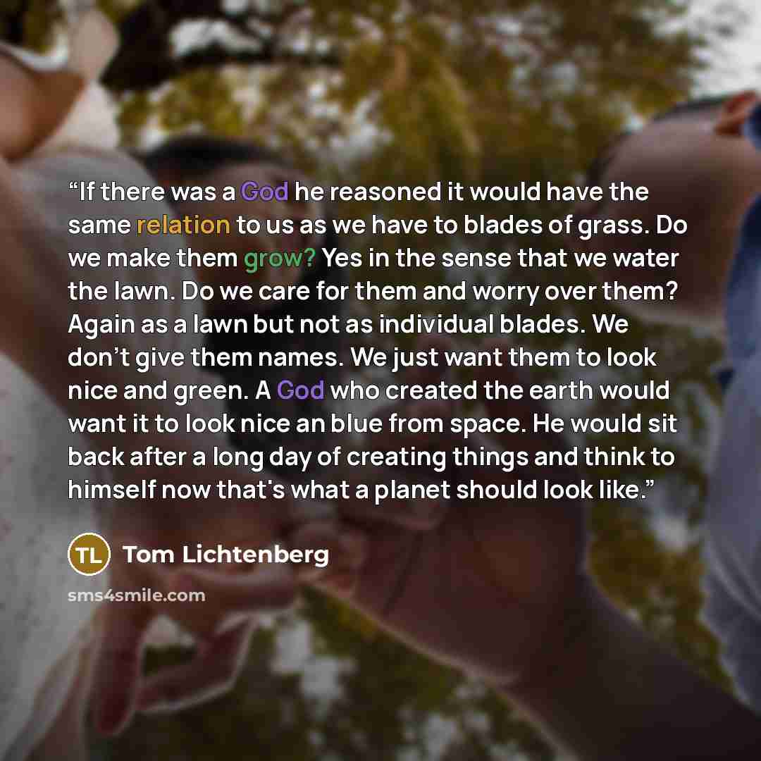 “If there was a God he reasoned it would have the same relation to us as we have to blades of grass. Do we make them grow? Yes in the sense that we water the lawn. Do we care for them and worry over them? Again as a lawn but not as individual blades. We don't give them names. We just want them to…” quote by Tom Lichtenberg