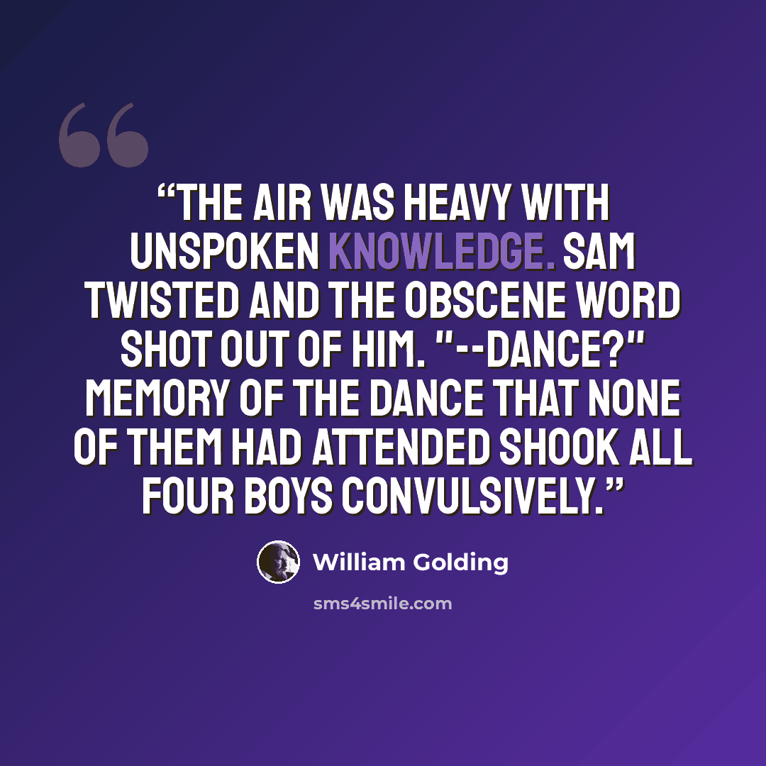 “The air was heavy with unspoken knowledge. Sam twisted and the obscene word shot out of him. "--dance?" Memory of the dance that none of them had attended shook all four boys convulsively.” quote by William Golding