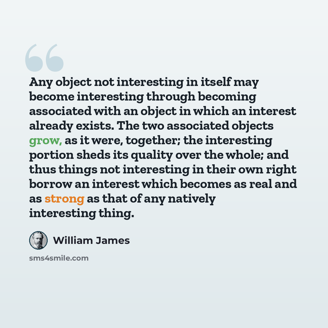 “Any object not interesting in itself may become interesting through becoming associated with an object in which an interest already exists. The two associated objects grow, as it were, together; the interesting portion sheds its quality over the whole; and thus things not interesting in their own…” quote by William James