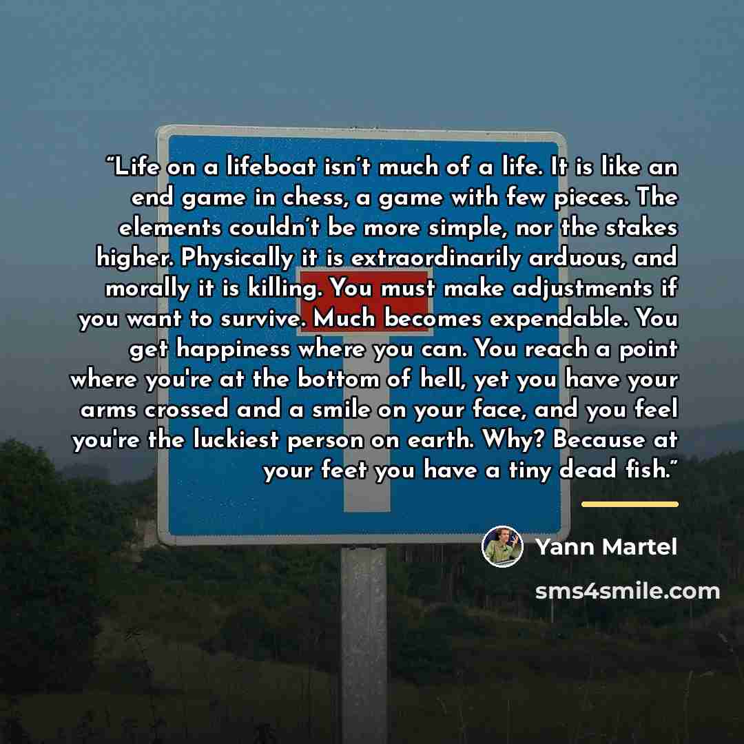 “Life on a lifeboat isn’t much of a life. It is like an end game in chess, a game with few pieces. The elements couldn’t be more simple, nor the stakes higher. Physically it is extraordinarily arduous, and morally it is killing. You must make adjustments if you want to survive. Much becomes…” quote by Yann Martel