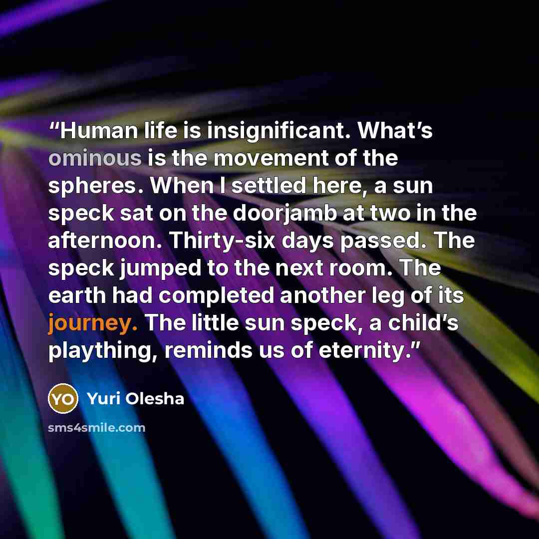 “Human life is insignificant. What’s ominous is the movement of the spheres. When I settled here, a sun speck sat on the doorjamb at two in the afternoon. Thirty-six days passed. The speck jumped to the next room. The earth had completed another leg of its journey. The little sun speck, a child’s…” quote by Yuri Olesha