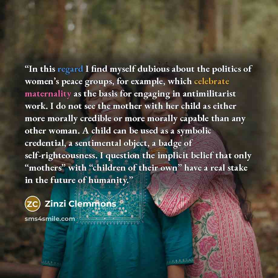 “In this regard I find myself dubious about the politics of women’s peace groups, for example, which celebrate maternality as the basis for engaging in antimilitarist work. I do not see the mother with her child as either more morally credible or more morally capable than any other woman. A child…” quote by Zinzi Clemmons