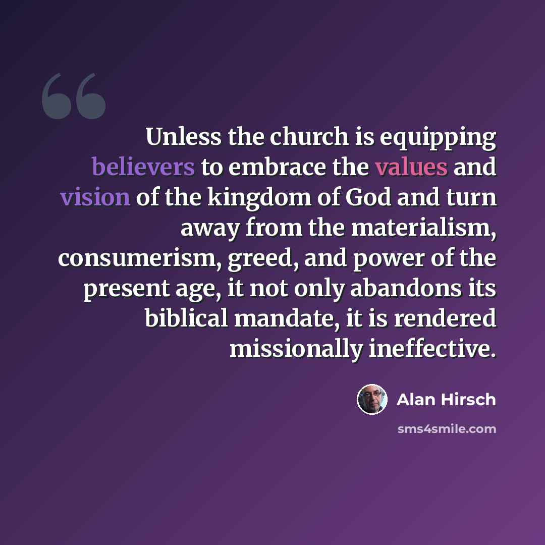 “Unless the church is equipping believers to embrace the values and vision of the kingdom of God and turn away from the materialism, consumerism, greed, and power of the present age, it not only abandons its biblical mandate, it is rendered missionally ineffective.” quote by Alan Hirsch