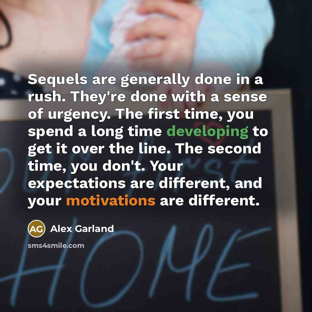 “Sequels are generally done in a rush. They're done with a sense of urgency. The first time, you spend a long time developing to get it over the line. The second time, you don't. Your expectations are different, and your motivations are different.” quote by Alex Garland