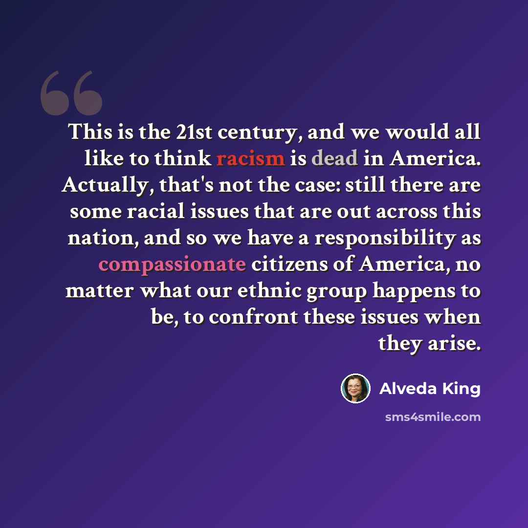 “This is the 21st century, and we would all like to think racism is dead in America. Actually, that's not the case: still there are some racial issues that are out across this nation, and so we have a responsibility as compassionate citizens of America, no matter what our ethnic group happens to…” quote by Alveda King
