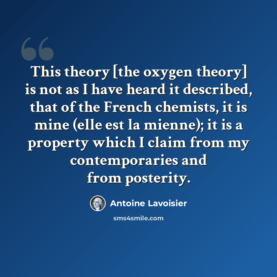 “This theory [the oxygen theory] is not as I have heard it described, that of the French chemists, it is mine (elle est la mienne); it is a property which I claim from my contemporaries and from posterity.” quote by Antoine Lavoisier