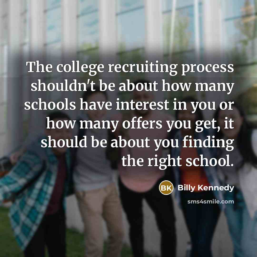 “The college recruiting process shouldn't be about how many schools have interest in you or how many offers you get, it should be about you finding the right school.” quote by Billy Kennedy