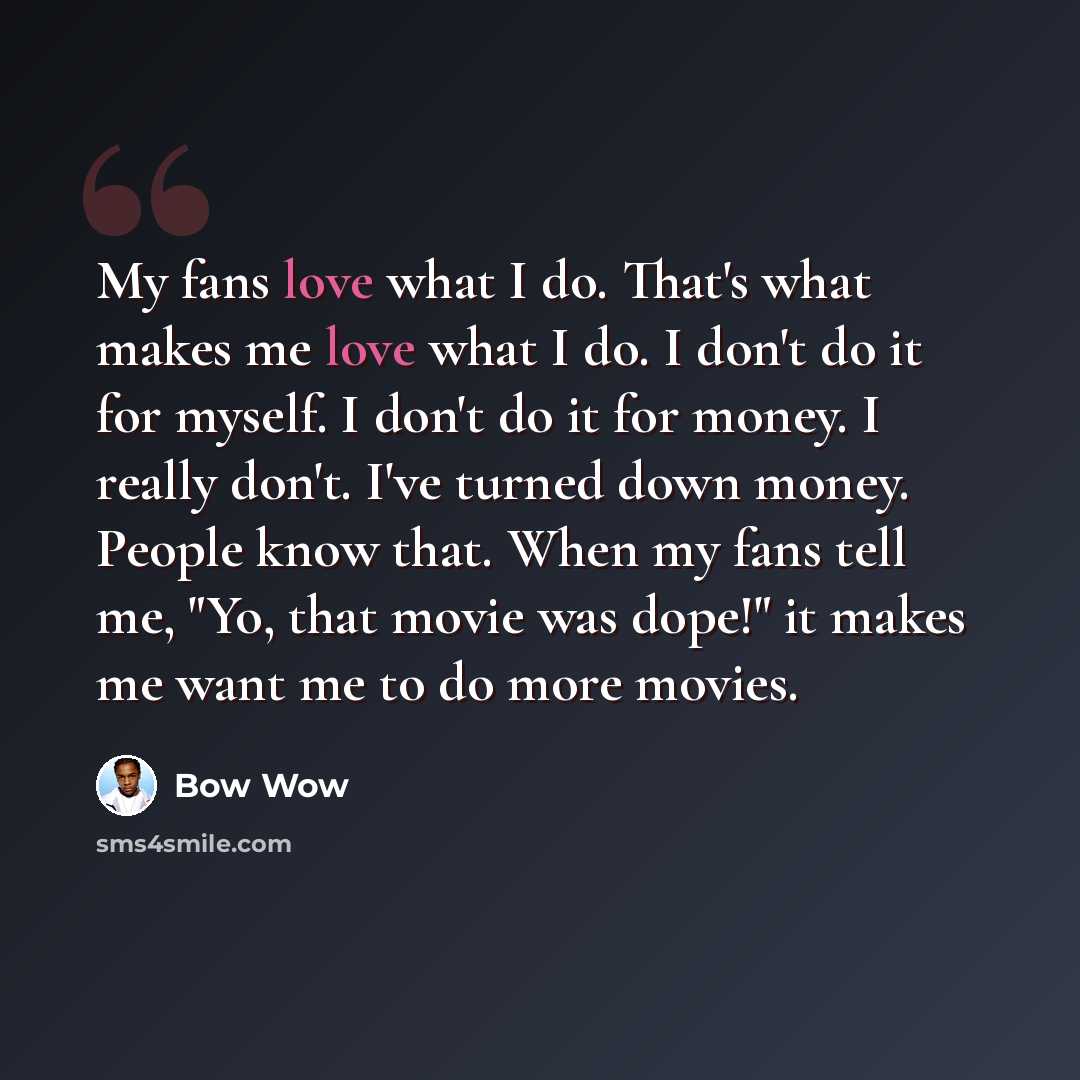 “My fans love what I do. That's what makes me love what I do. I don't do it for myself. I don't do it for money. I really don't. I've turned down money. People know that. When my fans tell me, "Yo, that movie was dope!" it makes me want me to do more movies.” quote by Bow Wow