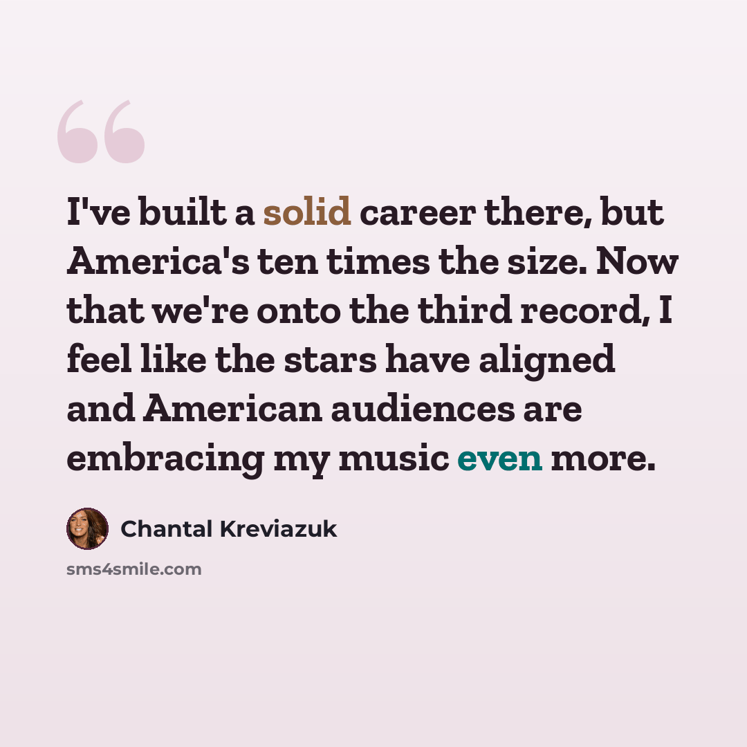 “I've built a solid career there, but America's ten times the size. Now that we're onto the third record, I feel like the stars have aligned and American audiences are embracing my music even more.” quote by Chantal Kreviazuk