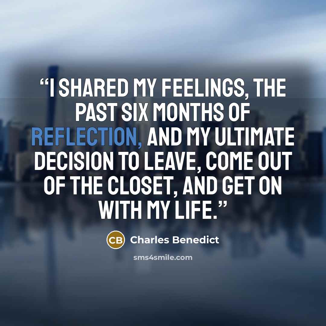 “I shared my feelings, the past six months of reflection, and my ultimate decision to leave, come out of the closet, and get on with my life.” quote by Charles Benedict