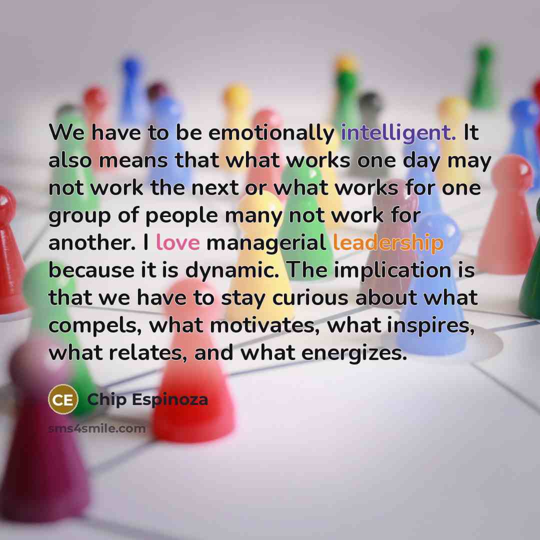 “We have to be emotionally intelligent. It also means that what works one day may not work the next or what works for one group of people many not work for another. I love managerial leadership because it is dynamic. The implication is that we have to stay curious about what compels, what…” quote by Chip Espinoza