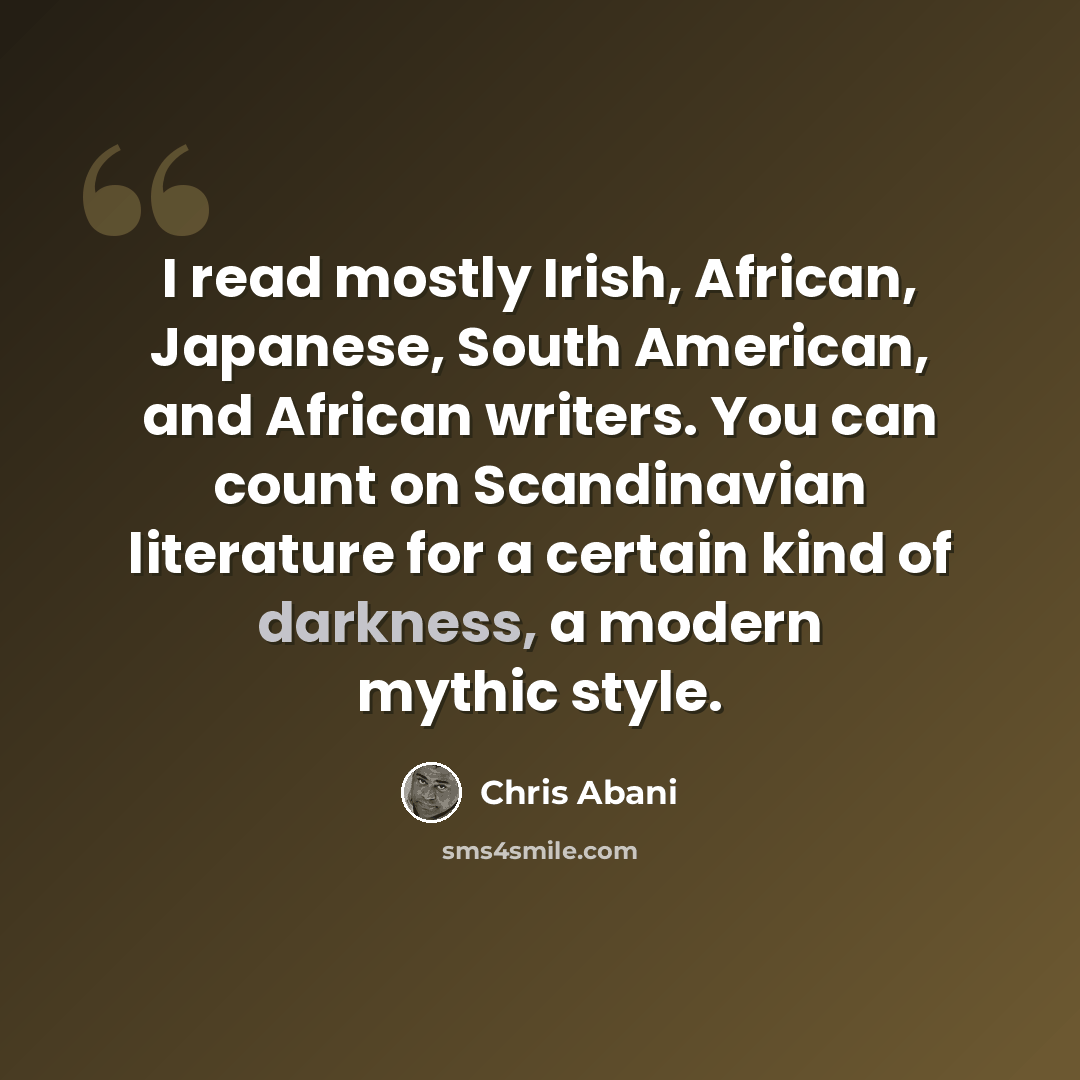“I read mostly Irish, African, Japanese, South American, and African writers. You can count on Scandinavian literature for a certain kind of darkness, a modern mythic style.” quote by Chris Abani