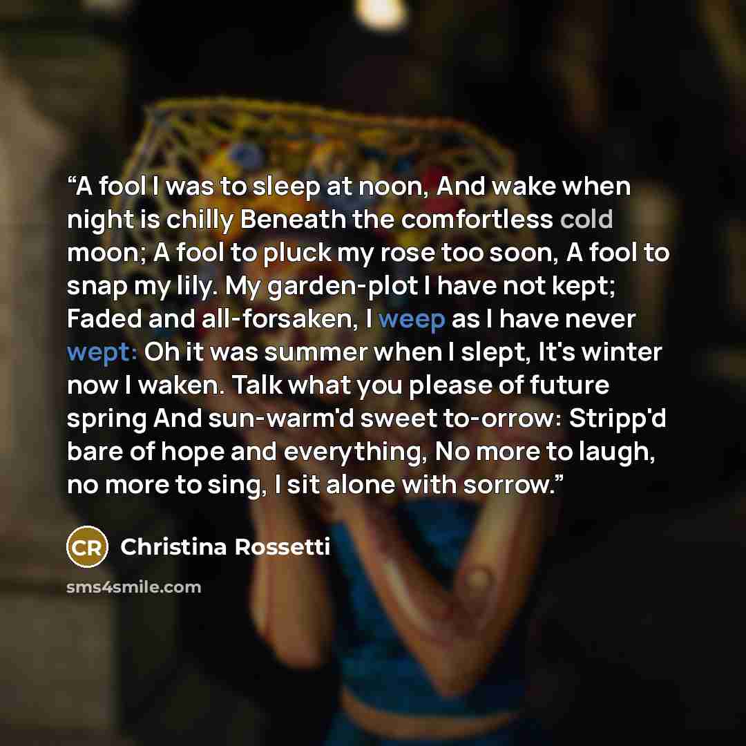 “A fool I was to sleep at noon, And wake when night is chilly Beneath the comfortless cold moon; A fool to pluck my rose too soon, A fool to snap my lily. My garden-plot I have not kept; Faded and all-forsaken, I weep as I have never wept: Oh it was summer when I slept, It's winter now I waken…” quote by Christina Rossetti