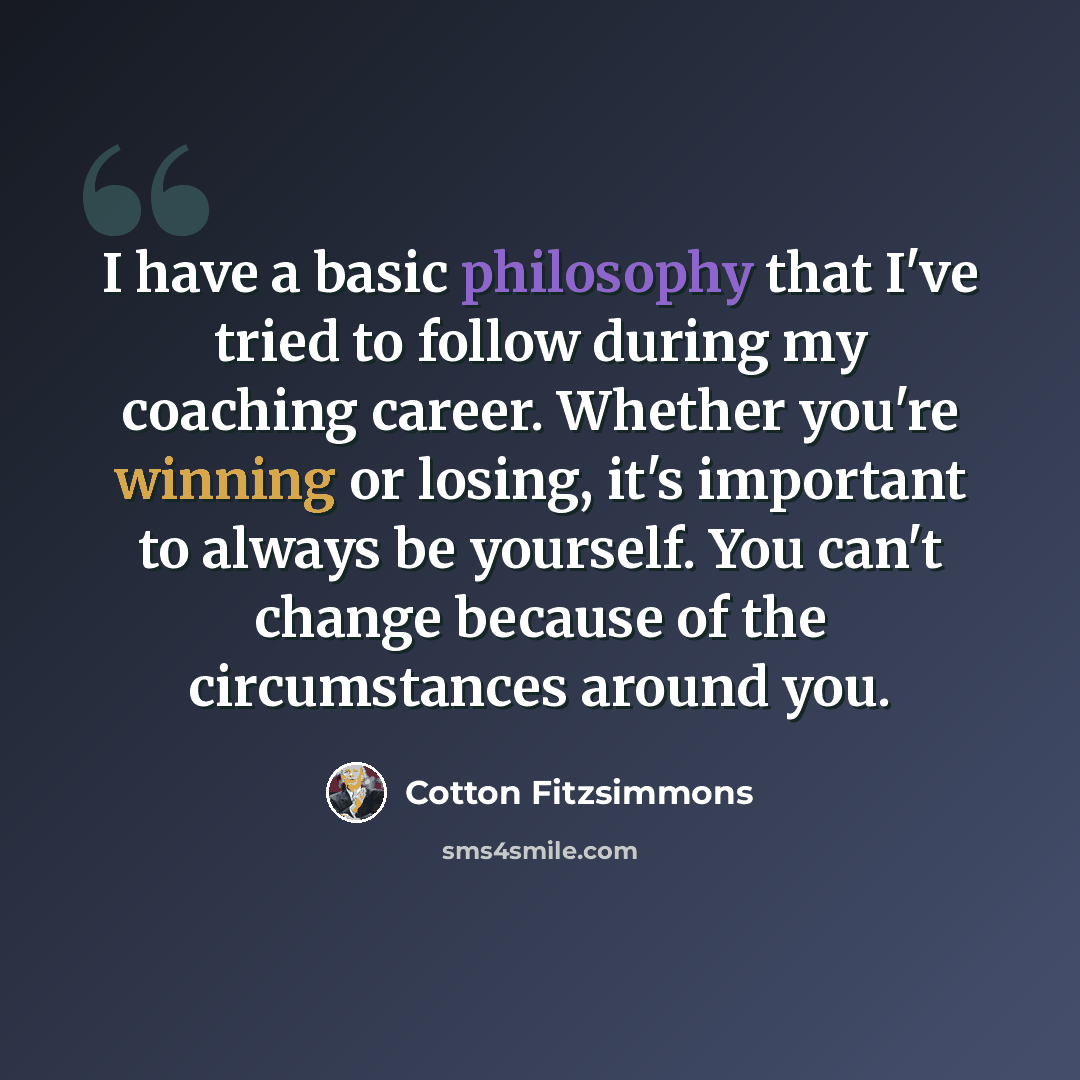 “I have a basic philosophy that I've tried to follow during my coaching career. Whether you're winning or losing, it's important to always be yourself. You can't change because of the circumstances around you.” quote by Cotton Fitzsimmons