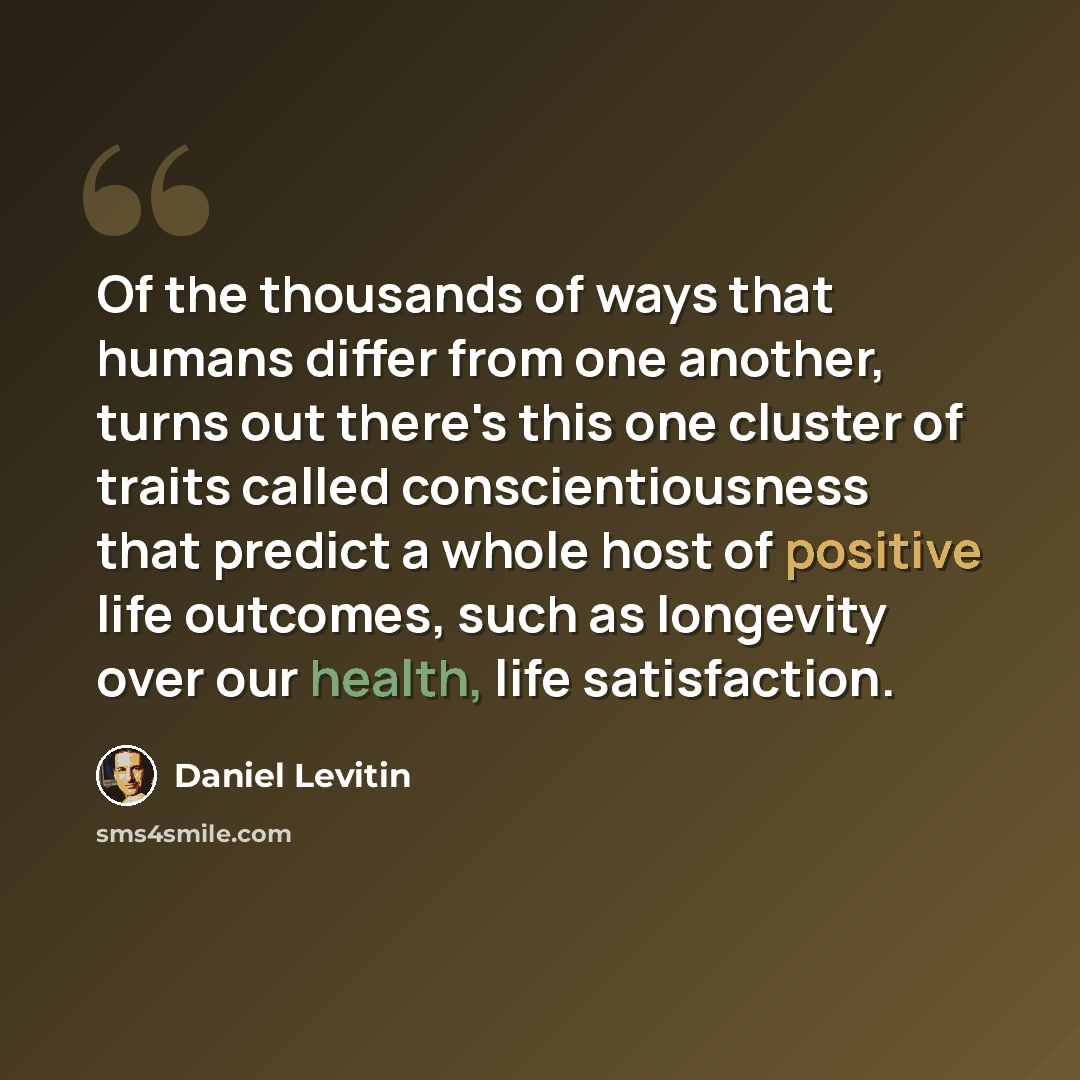 “Of the thousands of ways that humans differ from one another, turns out there's this one cluster of traits called conscientiousness that predict a whole host of positive life outcomes, such as longevity over our health, life satisfaction.” quote by Daniel Levitin