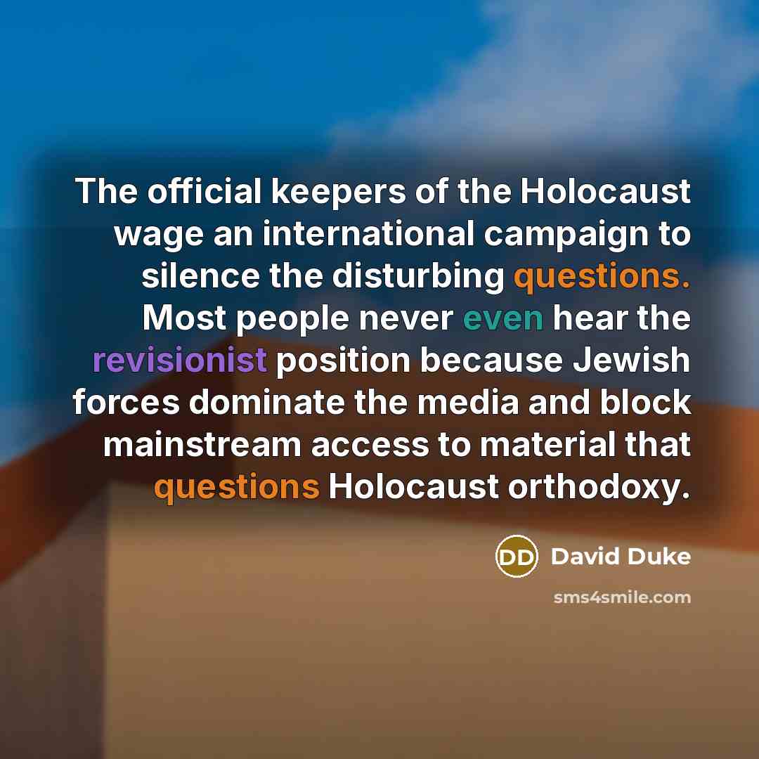 “The official keepers of the Holocaust wage an international campaign to silence the disturbing questions. Most people never even hear the revisionist position because Jewish forces dominate the media and block mainstream access to material that questions Holocaust orthodoxy.” quote by David Duke