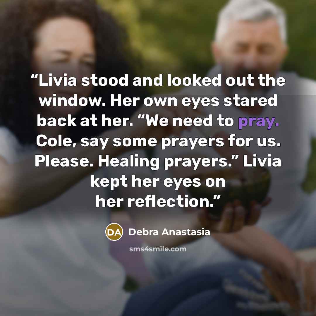 “Livia stood and looked out the window. Her own eyes stared back at her. “We need to pray. Cole, say some prayers for us. Please. Healing prayers.” Livia kept her eyes on her reflection.” quote by Debra Anastasia