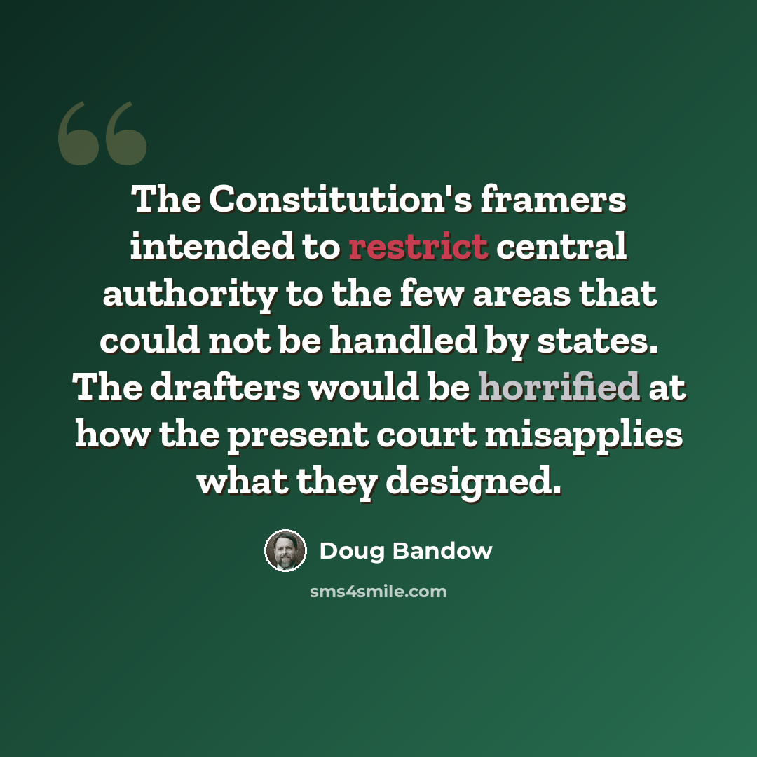 “The Constitution's framers intended to restrict central authority to the few areas that could not be handled by states. The drafters would be horrified at how the present court misapplies what they designed.” quote by Doug Bandow