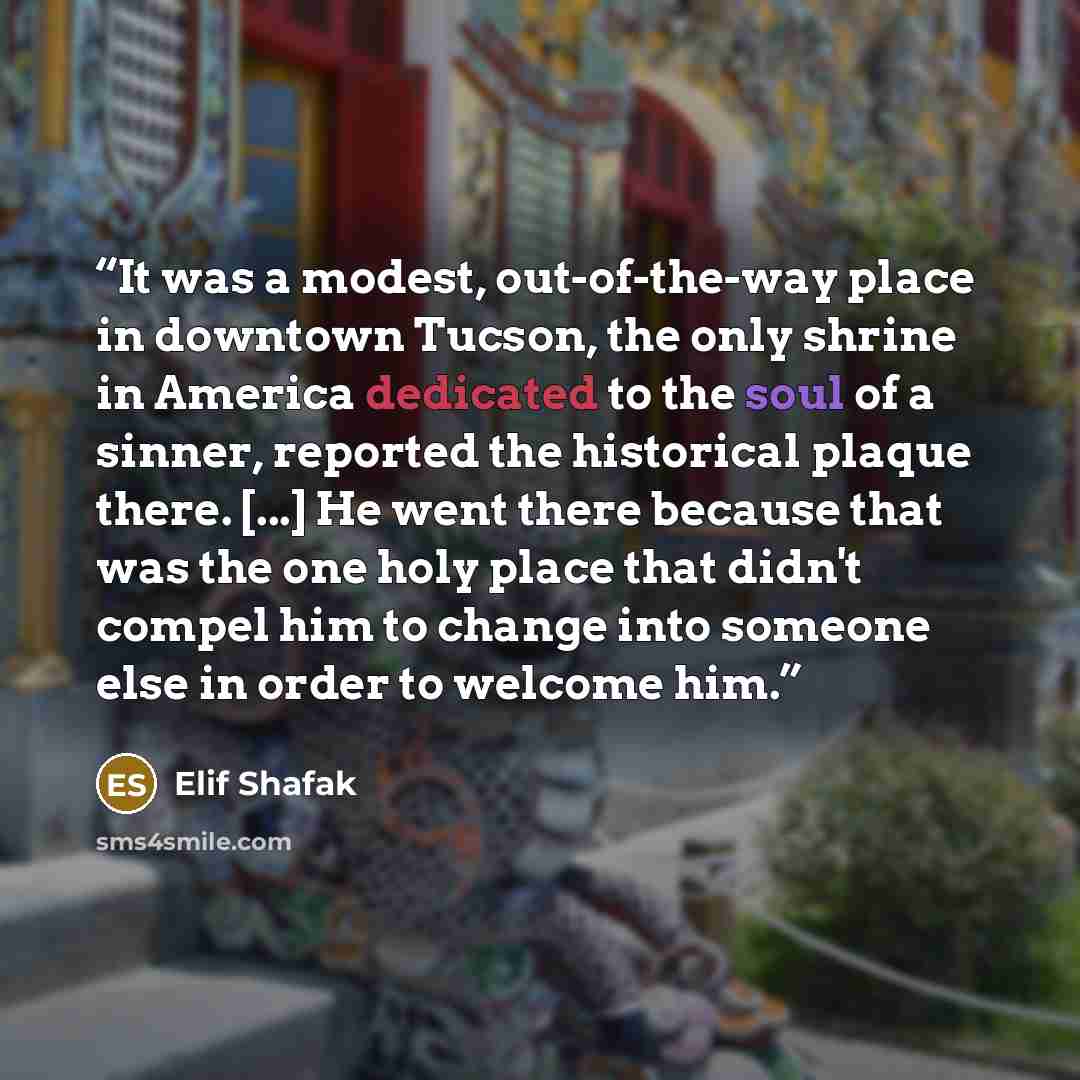 “It was a modest, out-of-the-way place in downtown Tucson, the only shrine in America dedicated to the soul of a sinner, reported the historical plaque there. [...] He went there because that was the one holy place that didn't compel him to change into someone else in order to welcome him.” quote by Elif Shafak