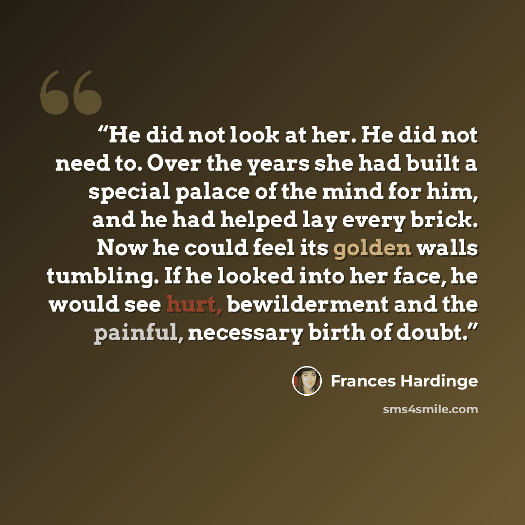 “He did not look at her. He did not need to. Over the years she had built a special palace of the mind for him, and he had helped lay every brick. Now he could feel its golden walls tumbling. If he looked into her face, he would see hurt, bewilderment and the painful, necessary birth of doubt.” quote by Frances Hardinge