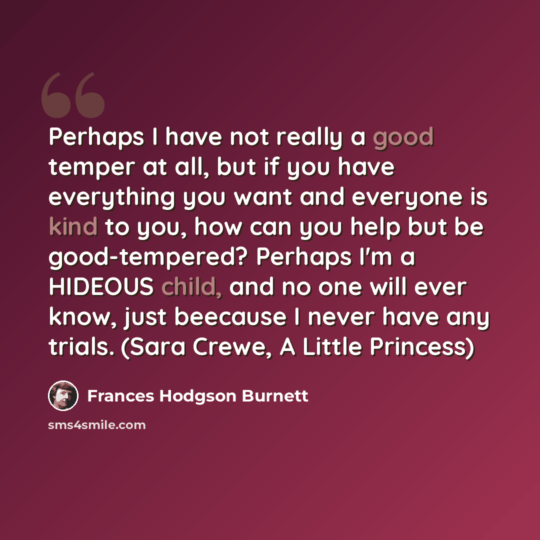 “Perhaps I have not really a good temper at all, but if you have everything you want and everyone is kind to you, how can you help but be good-tempered? Perhaps I'm a HIDEOUS child, and no one will ever know, just beecause I never have any trials. (Sara Crewe, A Little Princess)” quote by Frances Hodgson Burnett