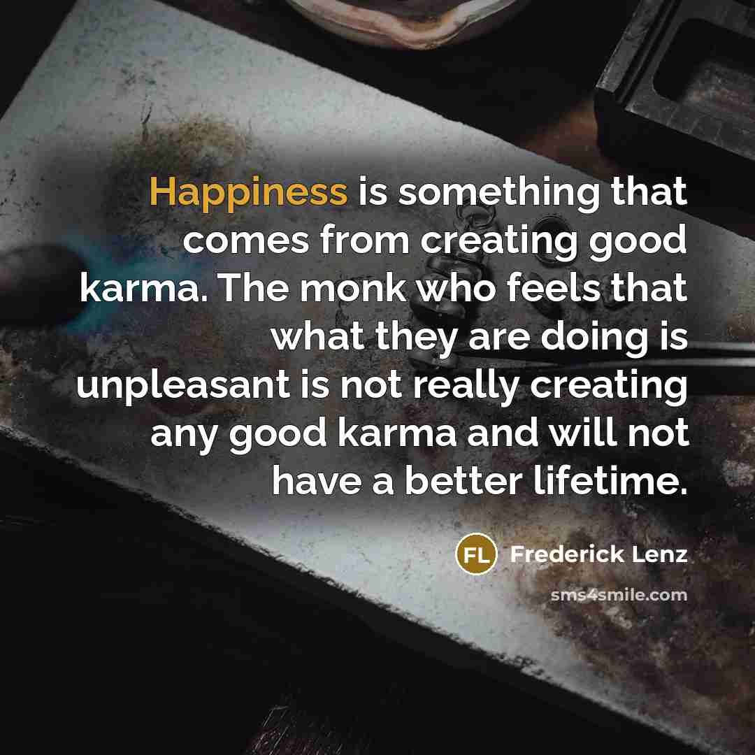 “Happiness is something that comes from creating good karma. The monk who feels that what they are doing is unpleasant is not really creating any good karma and will not have a better lifetime.” quote by Frederick Lenz