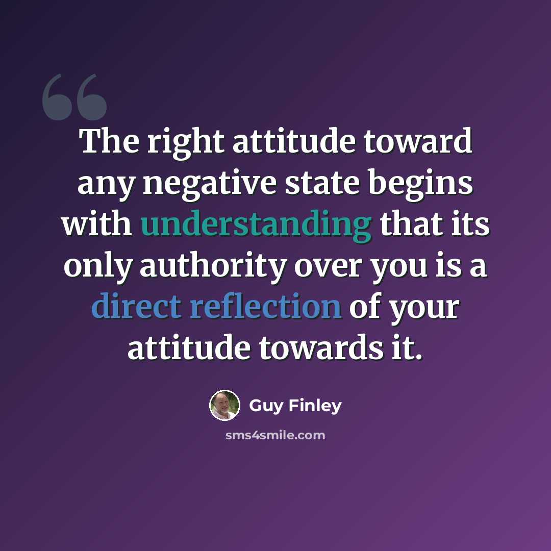 “The right attitude toward any negative state begins with understanding that its only authority over you is a direct reflection of your attitude towards it.” quote by Guy Finley