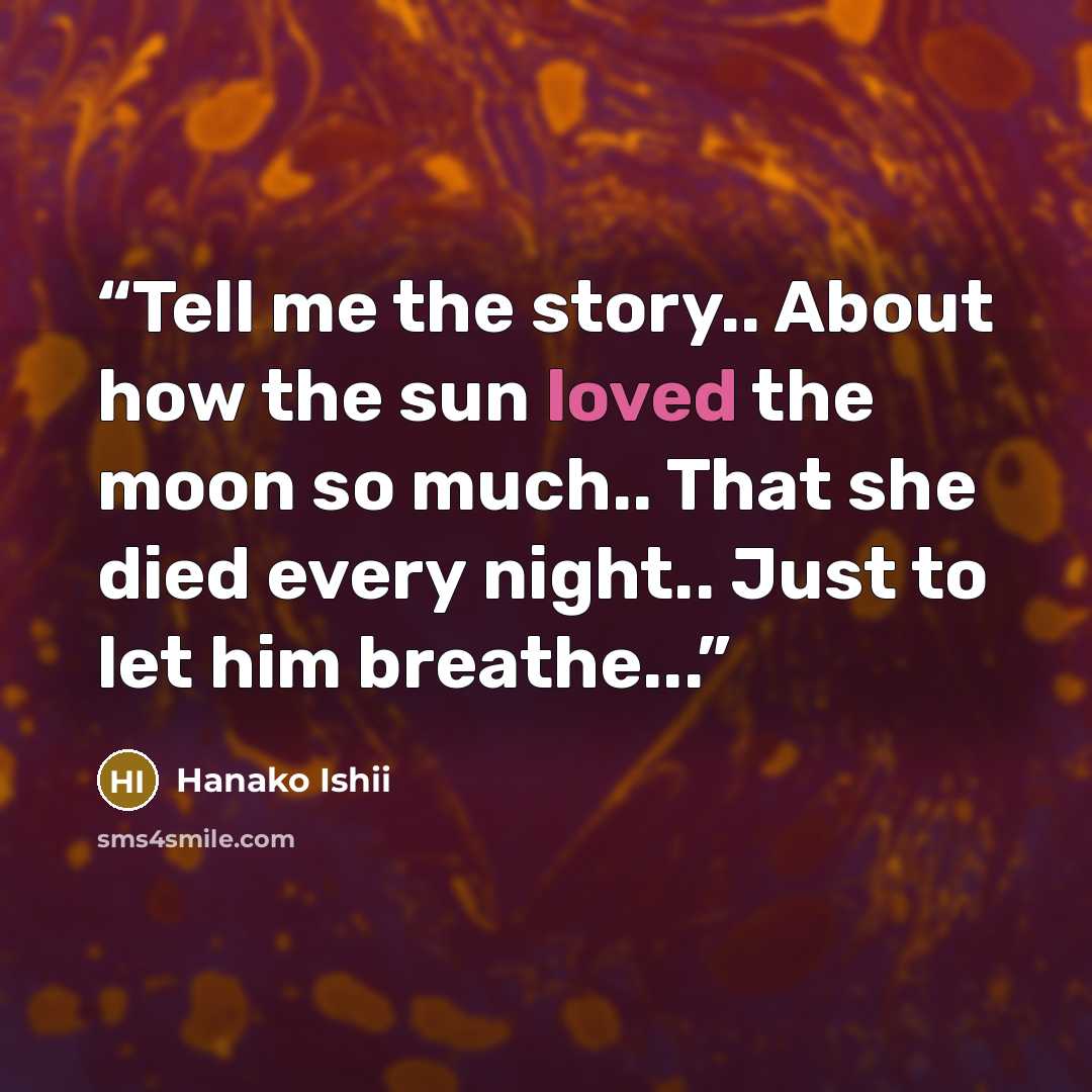 “Tell me the story.. About how the sun loved the moon so much.. That she died every night.. Just to let him breathe...” quote by Hanako Ishii