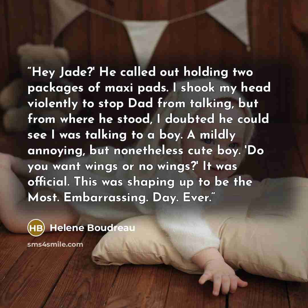 “Hey Jade?' He called out holding two packages of maxi pads. I shook my head violently to stop Dad from talking, but from where he stood, I doubted he could see I was talking to a boy. A mildly annoying, but nonetheless cute boy. 'Do you want wings or no wings?' It was official. This was shaping up…” quote by Helene Boudreau