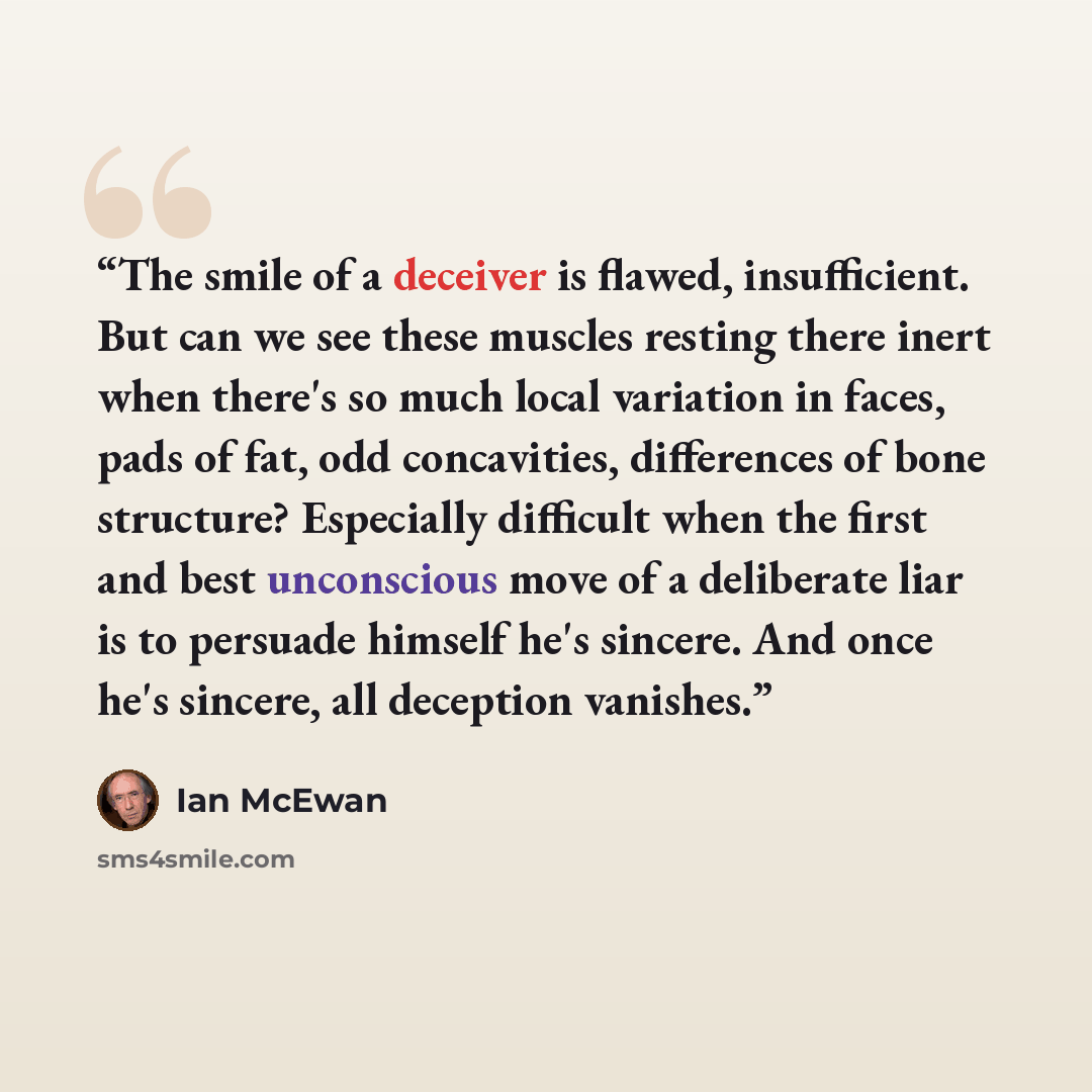 “The smile of a deceiver is flawed, insufficient. But can we see these muscles resting there inert when there's so much local variation in faces, pads of fat, odd concavities, differences of bone structure? Especially difficult when the first and best unconscious move of a deliberate liar is to…” quote by Ian McEwan