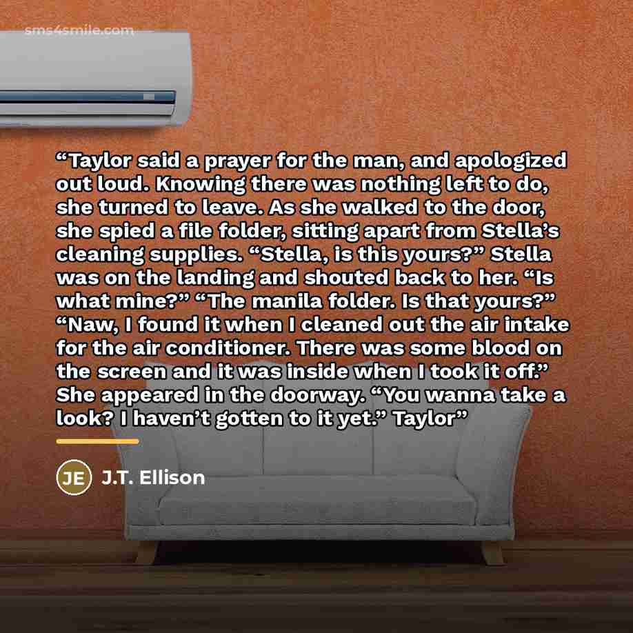 “Taylor said a prayer for the man, and apologized out loud. Knowing there was nothing left to do, she turned to leave. As she walked to the door, she spied a file folder, sitting apart from Stella’s cleaning supplies. “Stella, is this yours?” Stella was on the landing and shouted back to her. “Is…” quote by J.T. Ellison