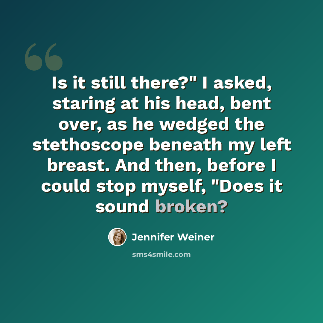 “Is it still there?" I asked, staring at his head, bent over, as he wedged the stethoscope beneath my left breast. And then, before I could stop myself, "Does it sound broken?” quote by Jennifer Weiner