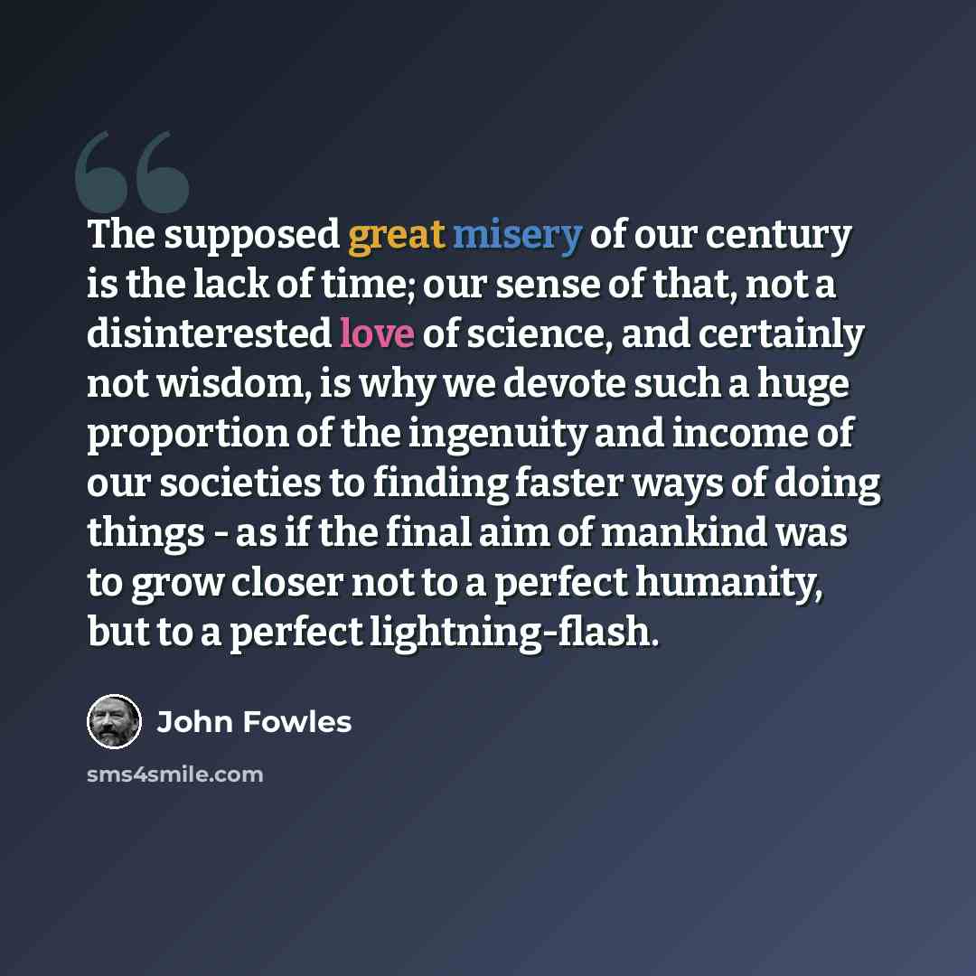 “The supposed great misery of our century is the lack of time; our sense of that, not a disinterested love of science, and certainly not wisdom, is why we devote such a huge proportion of the ingenuity and income of our societies to finding faster ways of doing things - as if the final aim of…” quote by John Fowles