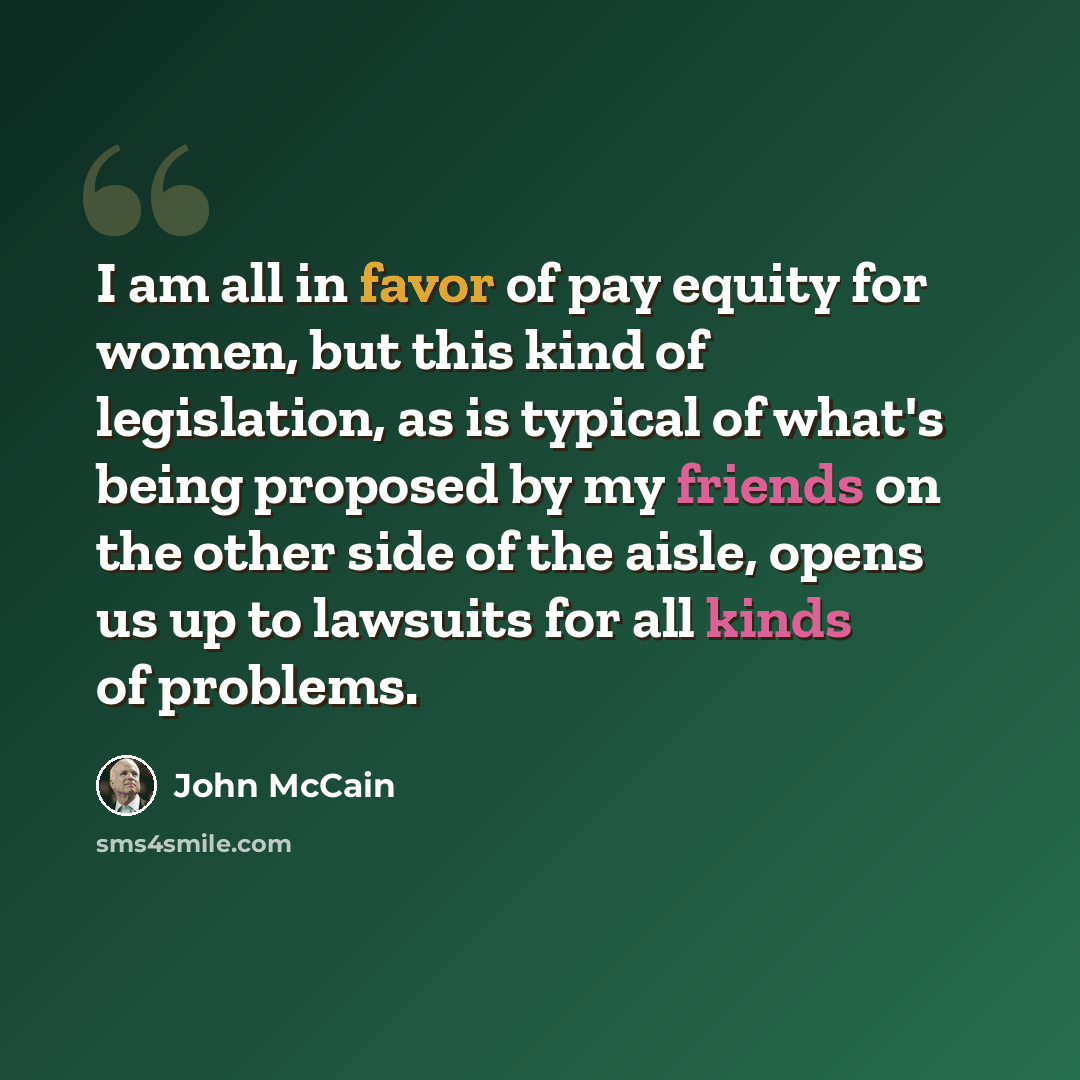 “I am all in favor of pay equity for women, but this kind of legislation, as is typical of what's being proposed by my friends on the other side of the aisle, opens us up to lawsuits for all kinds of problems.” quote by John McCain